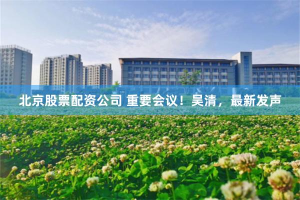 北京股票配资公司 重要会议！吴清，最新发声