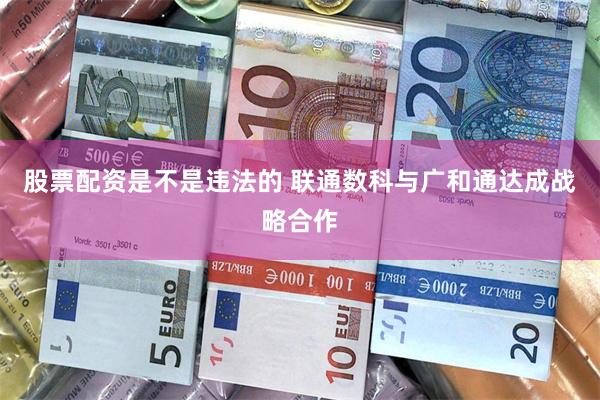 股票配资是不是违法的 联通数科与广和通达成战略合作