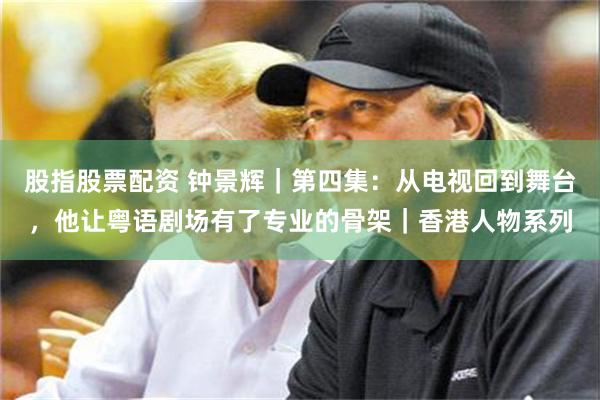 股指股票配资 钟景辉｜第四集：从电视回到舞台，他让粤语剧场有了专业的骨架｜香港人物系列
