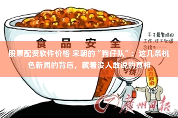 股票配资软件价格 宋朝的“狗仔队”：这几条桃色新闻的背后，藏着没人敢说的真相