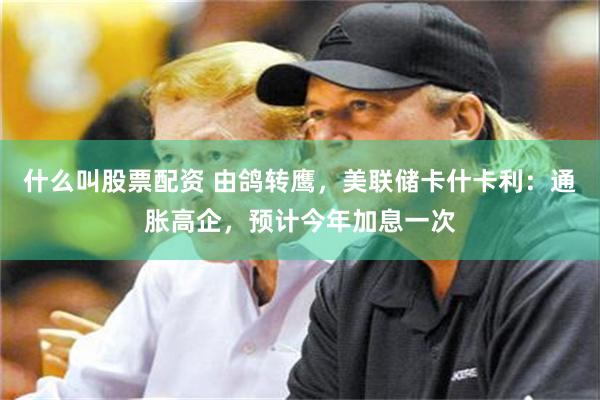 什么叫股票配资 由鸽转鹰，美联储卡什卡利：通胀高企，预计今年加息一次