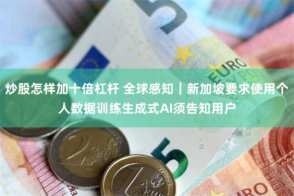 炒股怎样加十倍杠杆 全球感知|新加坡要求使用个人数据训练生成式AI须告知用户