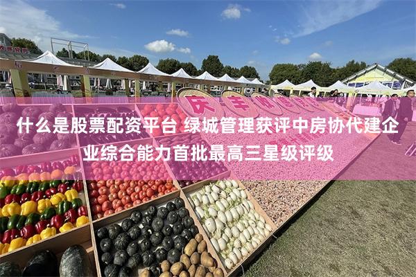 什么是股票配资平台 绿城管理获评中房协代建企业综合能力首批最高三星级评级