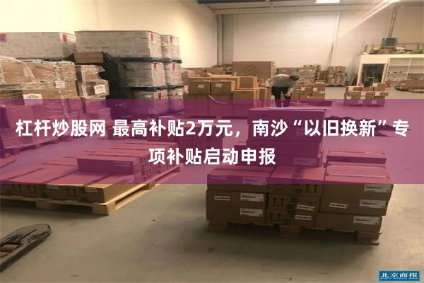 杠杆炒股网 最高补贴2万元，南沙“以旧换新”专项补贴启动申报