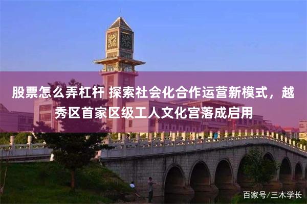 股票怎么弄杠杆 探索社会化合作运营新模式，越秀区首家区级工人文化宫落成启用