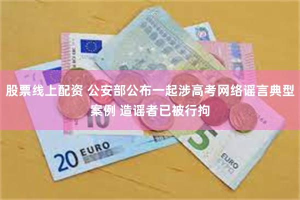 股票线上配资 公安部公布一起涉高考网络谣言典型案例 造谣者已被行拘