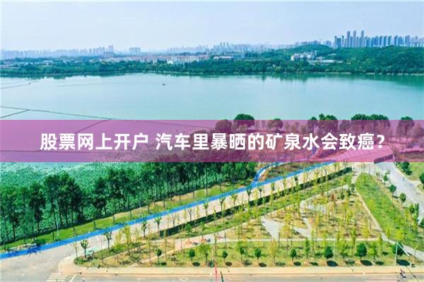 股票网上开户 汽车里暴晒的矿泉水会致癌？