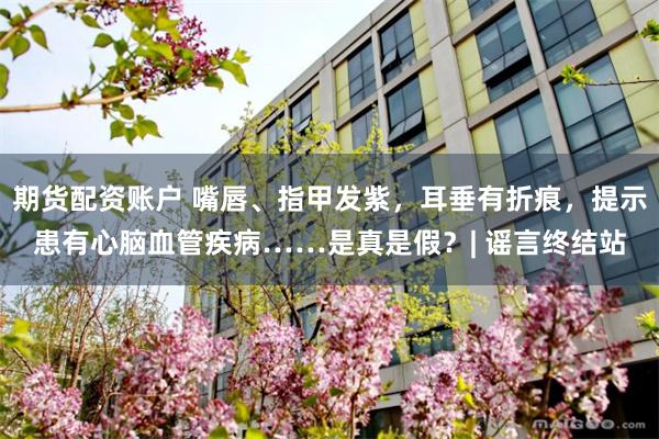 期货配资账户 嘴唇、指甲发紫，耳垂有折痕，提示患有心脑血管疾病……是真是假？| 谣言终结站