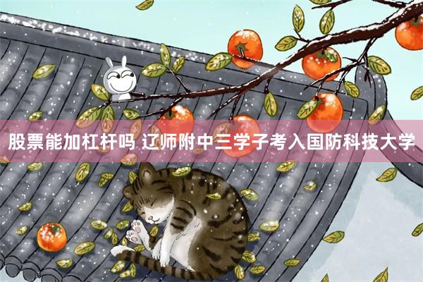 股票能加杠杆吗 辽师附中三学子考入国防科技大学