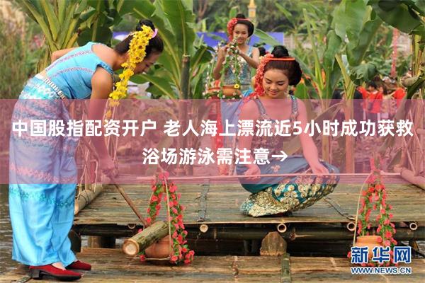 中国股指配资开户 老人海上漂流近5小时成功获救 浴场游泳需注意→