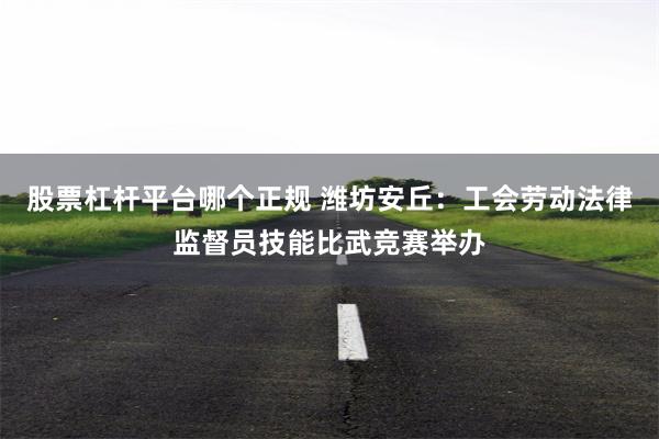 股票杠杆平台哪个正规 潍坊安丘：工会劳动法律监督员技能比武竞赛举办