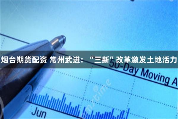 烟台期货配资 常州武进：“三新”改革激发土地活力