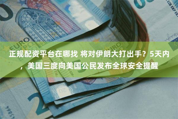 正规配资平台在哪找 将对伊朗大打出手？5天内，美国三度向美国公民发布全球安全提醒