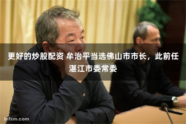 更好的炒股配资 牟治平当选佛山市市长，此前任湛江市委常委