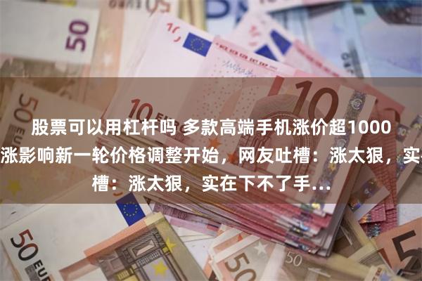 股票可以用杠杆吗 多款高端手机涨价超1000元！受成本上涨影响新一轮价格调整开始，网友吐槽：涨太狠，实在下不了手…