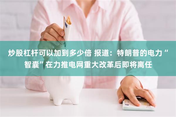 炒股杠杆可以加到多少倍 报道：特朗普的电力“智囊”在力推电网重大改革后即将离任