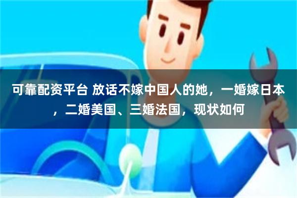 可靠配资平台 放话不嫁中国人的她，一婚嫁日本，二婚美国、三婚法国，现状如何