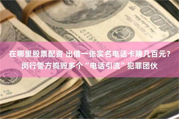 在哪里股票配资 出借一张实名电话卡赚几百元？闵行警方捣毁多个“电话引流”犯罪团伙