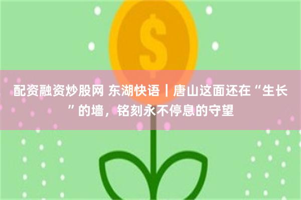 配资融资炒股网 东湖快语｜唐山这面还在“生长”的墙，铭刻永不停息的守望