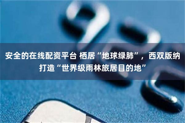 安全的在线配资平台 栖居“地球绿肺”，西双版纳打造“世界级雨林旅居目的地”