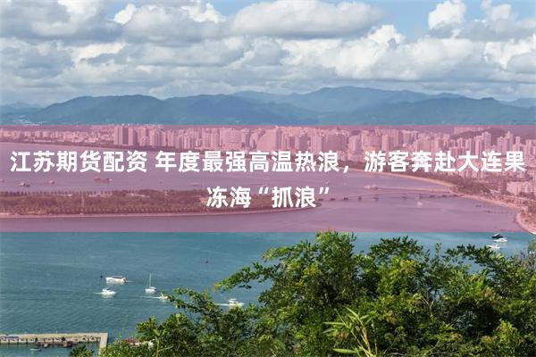 江苏期货配资 年度最强高温热浪，游客奔赴大连果冻海“抓浪”