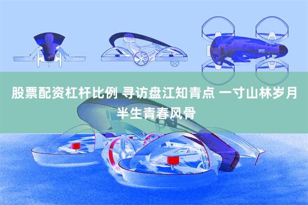 股票配资杠杆比例 寻访盘江知青点 一寸山林岁月 半生青春风骨