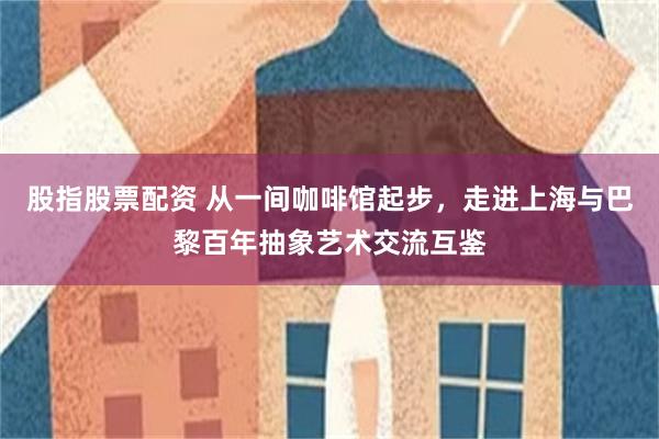 股指股票配资 从一间咖啡馆起步,走进上海与巴黎百年抽象艺术交流互鉴