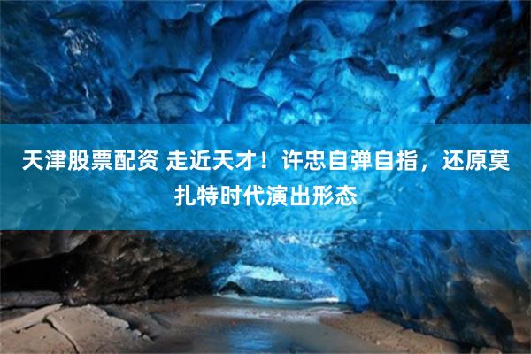 天津股票配资 走近天才！许忠自弹自指，还原莫扎特时代演出形态