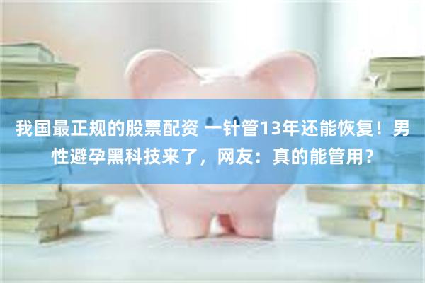 我国最正规的股票配资 一针管13年还能恢复！男性避孕黑科技来了，网友：真的能管用？