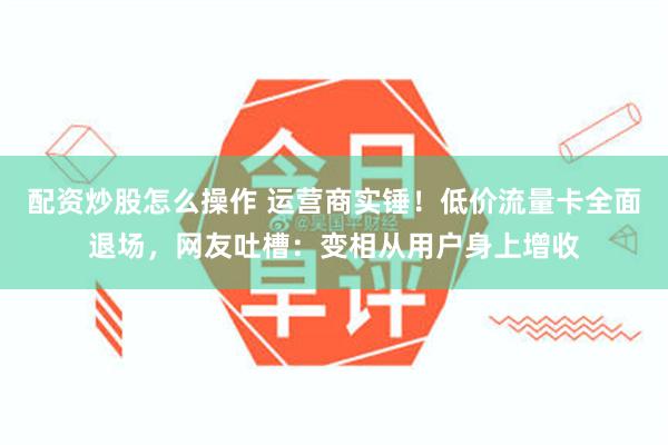 配资炒股怎么操作 运营商实锤！低价流量卡全面退场，网友吐槽：变相从用户身上增收