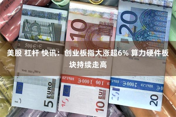 美股 杠杆 快讯：创业板指大涨超6% 算力硬件板块持续走高