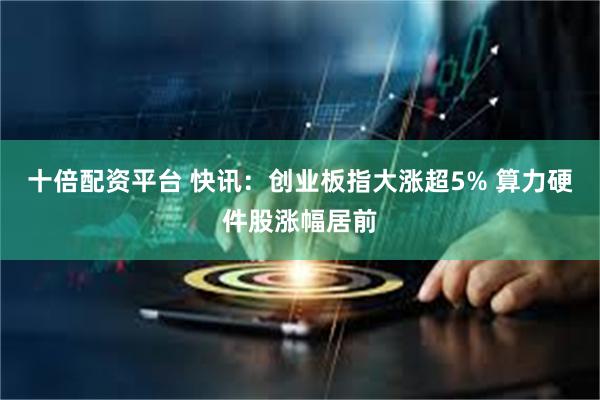 十倍配资平台 快讯：创业板指大涨超5% 算力硬件股涨幅居前