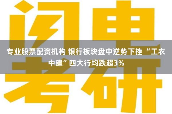 专业股票配资机构 银行板块盘中逆势下挫 “工农中建”四大行均跌超3%