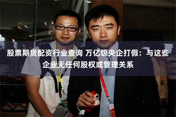股票期货配资行业查询 万亿级央企打假：与这些企业无任何股权或管理关系