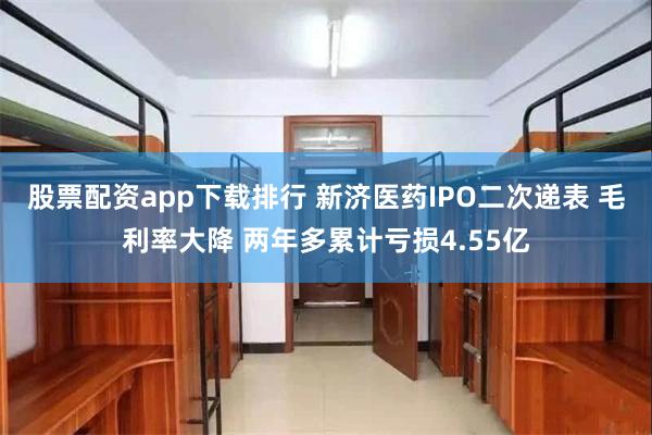 股票配资app下载排行 新济医药IPO二次递表 毛利率大降 两年多累计亏损4.55亿