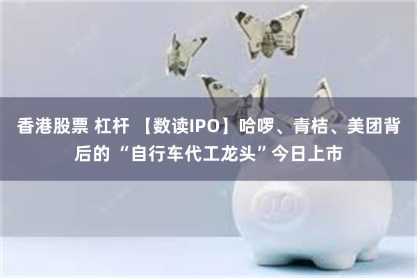 香港股票 杠杆 【数读IPO】哈啰、青桔、美团背后的 “自行车代工龙头”今日上市
