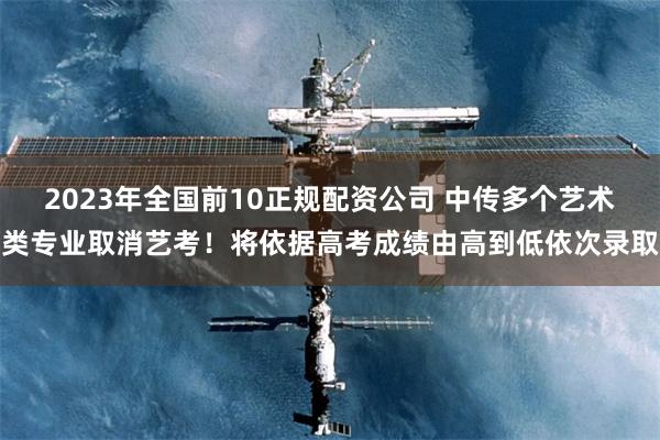2023年全国前10正规配资公司 中传多个艺术类专业取消艺考！将依据高考成绩由高到低依次录取