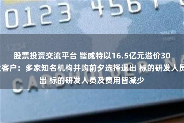股票投资交流平台 锴威特以16.5亿元溢价304%收购第一大客户：多家知名机构并购前夕选择退出 标的研发人员及费用皆减少