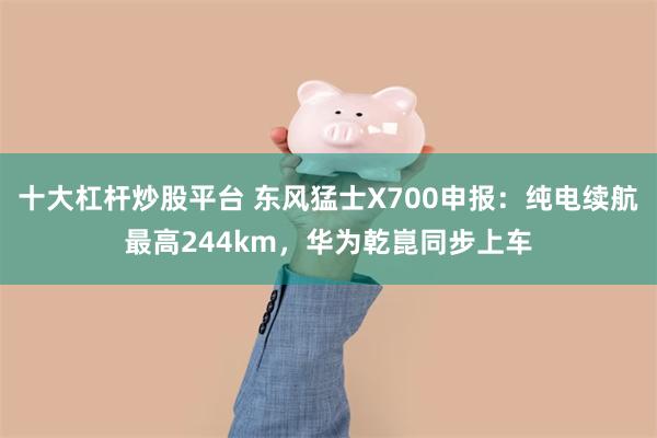 十大杠杆炒股平台 东风猛士X700申报：纯电续航最高244km，华为乾崑同步上车