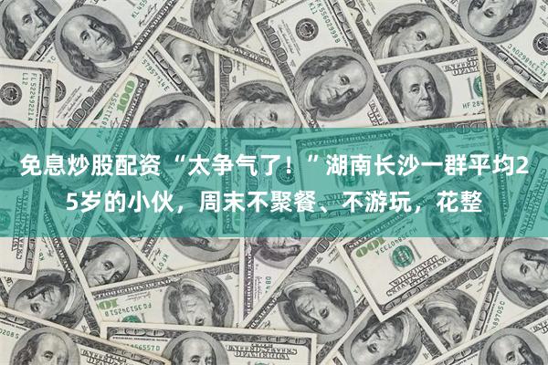 免息炒股配资 “太争气了！”湖南长沙一群平均25岁的小伙，周末不聚餐、不游玩，花整