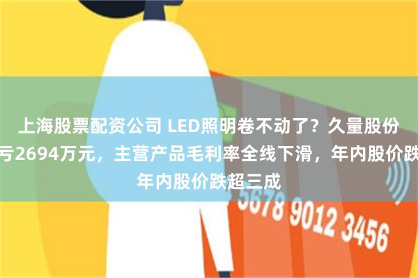 上海股票配资公司 LED照明卷不动了？久量股份上半年亏2694万元，主营产品毛利率全线下滑，年内股价跌超三成