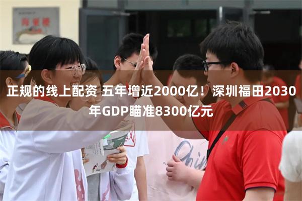 正规的线上配资 五年增近2000亿！深圳福田2030年GDP瞄准8300亿元