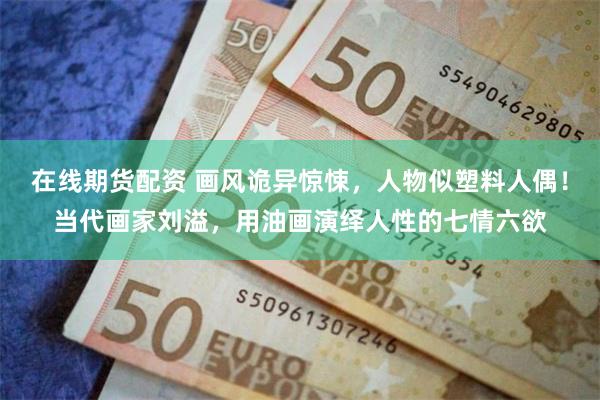在线期货配资 画风诡异惊悚，人物似塑料人偶！当代画家刘溢，用油画演绎人性的七情六欲