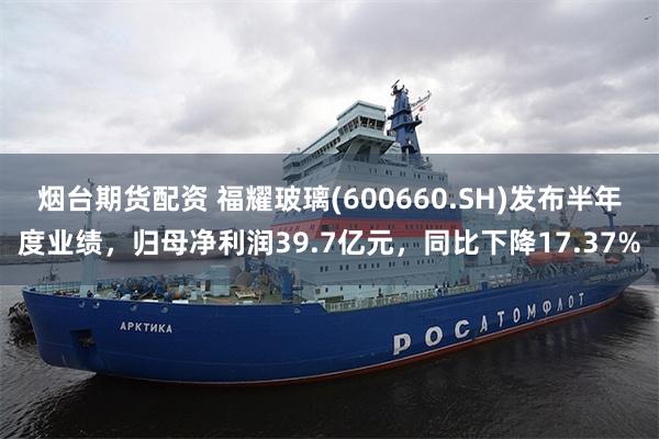 烟台期货配资 福耀玻璃(600660.SH)发布半年度业绩，归母净利润39.7亿元，同比下降17.37%