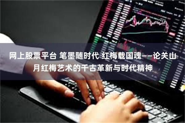 网上股票平台 笔墨随时代 红梅载国魂——论关山月红梅艺术的千古革新与时代精神