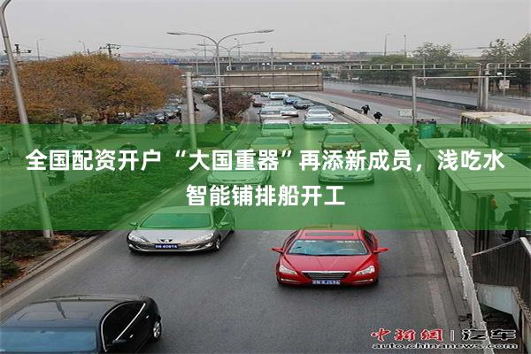 全国配资开户 “大国重器”再添新成员，浅吃水智能铺排船开工