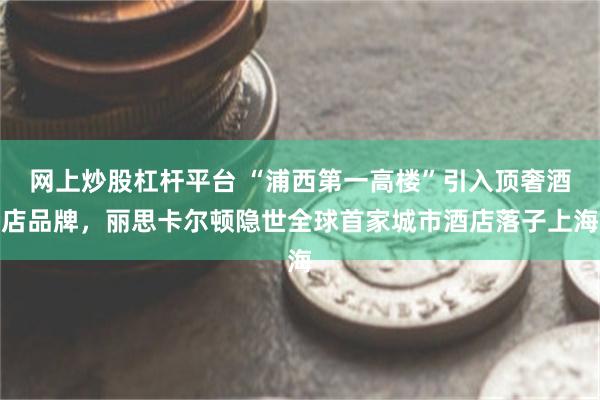 网上炒股杠杆平台 “浦西第一高楼”引入顶奢酒店品牌，丽思卡尔顿隐世全球首家城市酒店落子上海
