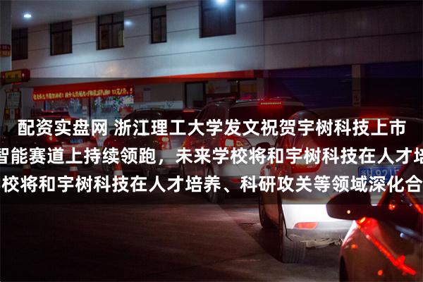 配资实盘网 浙江理工大学发文祝贺宇树科技上市：期待宇树科技在具身智能赛道上持续领跑，未来学校将和宇树科技在人才培养、科研攻关等领域深化合作