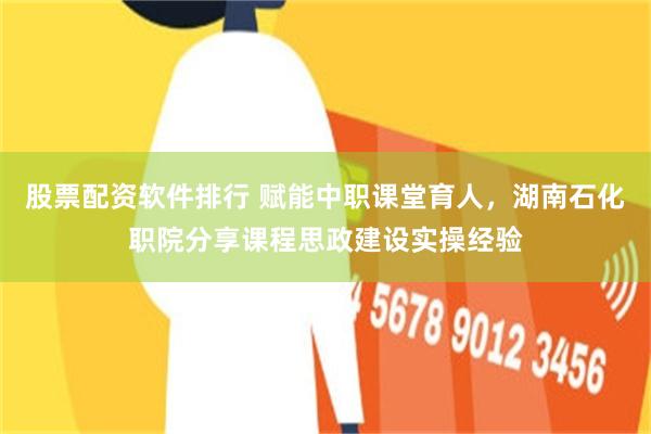 股票配资软件排行 赋能中职课堂育人，湖南石化职院分享课程思政建设实操经验