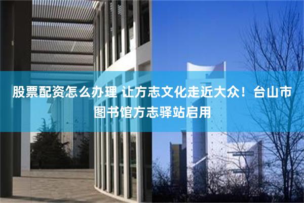 股票配资怎么办理 让方志文化走近大众！台山市图书馆方志驿站启用